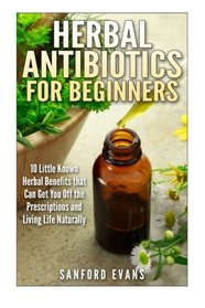 Herbal Antibiotics and Antivirals for Beginners: 10 Little Known Benefits that Can Get You Off the Pills and Living Life Naturally (Herbal Antibiotics ... Guide to Taking Control of Your Health)