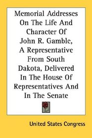 Memorial Addresses On The Life And Character Of John R. Gamble, A Representative From South Dakota, Delivered In The House Of Representatives And In The Senate