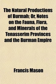 The Natural Productions of Burmah; Or, Notes on the Fauna, Flora, and Minerals of the Tenasserim Provinces and the Burman Empire
