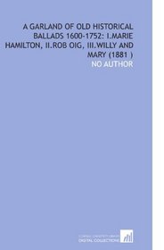 A Garland of Old Historical Ballads 1600-1752: I.Marie Hamilton, II.Rob Oig, III.Willy and Mary (1881 )