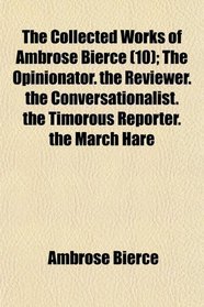The Collected Works of Ambrose Bierce (10); The Opinionator. the Reviewer. the Conversationalist. the Timorous Reporter. the March Hare