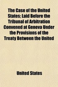 The Case of the United States; Laid Before the Tribunal of Arbitration Convened at Geneva Under the Provisions of the Treaty Between the United