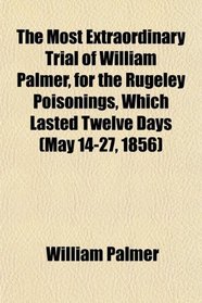 The Most Extraordinary Trial of William Palmer, for the Rugeley Poisonings, Which Lasted Twelve Days (May 14-27, 1856)