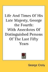 Life And Times Of His Late Majesty, George the Fourth: With Anecdotes Of Distinguished Persons Of The Last Fifty Years