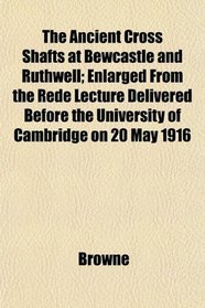 The Ancient Cross Shafts at Bewcastle and Ruthwell; Enlarged From the Rede Lecture Delivered Before the University of Cambridge on 20 May 1916