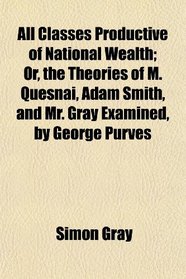 All Classes Productive of National Wealth; Or, the Theories of M. Quesnai, Adam Smith, and Mr. Gray Examined, by George Purves