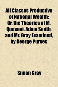 All Classes Productive of National Wealth; Or, the Theories of M. Quesnai, Adam Smith, and Mr. Gray Examined, by George Purves