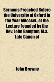 Sermons Preached Before the University of Oxford in the Year Mdcccvi., at the Lecture Founded by the Rev. John Bampton, M.a. Late Canon of