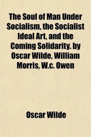 The Soul of Man Under Socialism, the Socialist Ideal Art, and the Coming Solidarity. by Oscar Wilde, William Morris, W.c. Owen