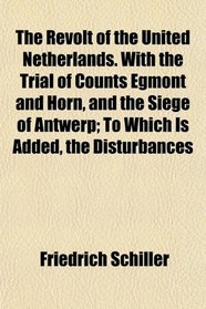The Revolt of the United Netherlands. With the Trial of Counts Egmont and Horn, and the Siege of Antwerp; To Which Is Added, the Disturbances