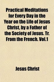 Practical Meditations for Every Day in the Year on the Life of Jesus Christ, by a Father of the Society of Jesus. Tr. From the French. Vol.1