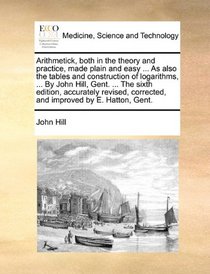 Arithmetick, both in the theory and practice, made plain and easy ... As also the tables and construction of logarithms, ... By John Hill, Gent. ... ... corrected, and improved by E. Hatton, Gent.