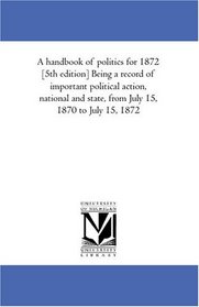 A handbook of politics for 1872 [5th edition] Being a record of important political action, national and state, from July 15, 1870 to July 15, 1872