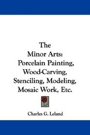 The Minor Arts: Porcelain Painting, Wood-Carving, Stenciling, Modeling, Mosaic Work, Etc.