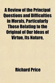 A Review of the Principal Questions and Difficulties in Morals, Particularly Those Relating to the Original of Our Ideas of Virtue, Its Nature,