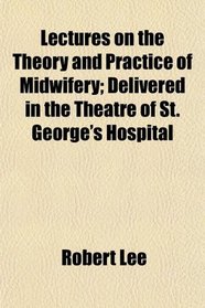 Lectures on the Theory and Practice of Midwifery; Delivered in the Theatre of St. George's Hospital
