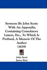 Sermons By John Scott: With An Appendix, Containing Consolatory Letters, Etc., To Which Is Prefixed, A Memoir Of The Author (1839)