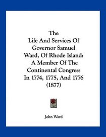 The Life And Services Of Governor Samuel Ward, Of Rhode Island: A Member Of The Continental Congress In 1774, 1775, And 1776 (1877)