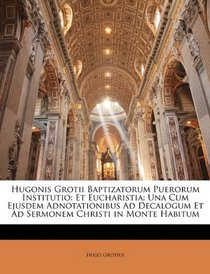 Hugonis Grotii Baptizatorum Puerorum Institutio: Et Eucharistia: Una Cum Ejusdem Adnotationibus Ad Decalogum Et Ad Sermonem Christi in Monte Habitum (Latin Edition)