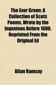 The Ever Green; A Collection of Scots Poems, Wrote by the Ingenious Before 1600. Reprinted From the Original Ed