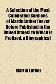 A Selection of the Most Celebrated Sermons of Martin Luther (never Before Published in the United States) to Which Is Prefixed, a Biographical