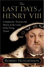 The Last Days of Henry VIII : Conspiracies, Treason and Heresy at the Court of the Dying Tyrant