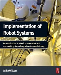 Implementation of Robot Systems: An introduction to robotics, automation and successful systems integration in manufacturing