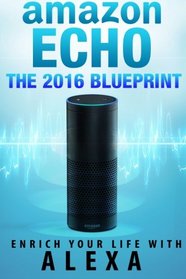 Amazon Echo: The 2016 Amazon Echo Blueprint: Enrich Your Life with Alexa (User Guide & Manual)