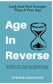 Age In Reverse: Get More Fit, Keep Your Brain Active, And Increase Your Energy Every Day - Look And Feel Younger Than A Year Ago