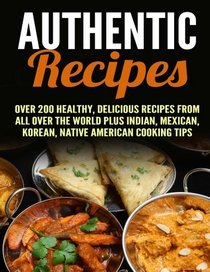 Authentic Recipes: Over 200 Healthy, Delicious Recipes from All Over the World Plus Indian, Mexican, Korean, native American Cooking Tips (Authentic Recipes & Slow Cooker)