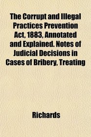 The Corrupt and Illegal Practices Prevention Act, 1883, Annotated and Explained. Notes of Judicial Decisions in Cases of Bribery, Treating