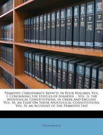 Primitive Christianity Reviv'd: In Four Volumes. Vol. I. Containing the Epistles of Ignatius ... Vol. Ii. the Apostolical Constitutions, in Greek and ... Vol. Iv. an Account of the Primitive Fait