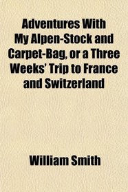 Adventures With My Alpen-Stock and Carpet-Bag, or a Three Weeks' Trip to France and Switzerland