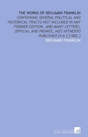 The Works of Benjamin Franklin: Containing Several Political and Historical Tracts Not Included in Any Former Edition, and Many Letters, Official and Private, Not Hitherto Published [V.6 ] [1882 ]