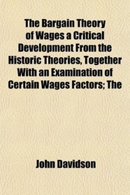 The Bargain Theory of Wages a Critical Development From the Historic Theories, Together With an Examination of Certain Wages Factors; The