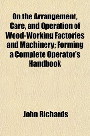 On the Arrangement, Care, and Operation of Wood-Working Factories and Machinery; Forming a Complete Operator's Handbook