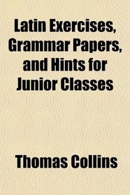 Latin Exercises, Grammar Papers, and Hints for Junior Classes