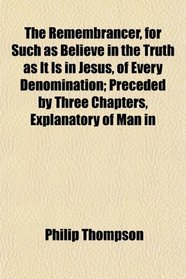 The Remembrancer, for Such as Believe in the Truth as It Is in Jesus, of Every Denomination; Preceded by Three Chapters, Explanatory of Man in