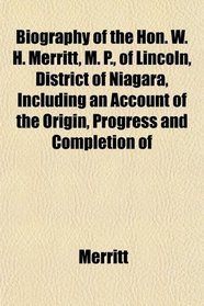 Biography of the Hon. W. H. Merritt, M. P., of Lincoln, District of Niagara, Including an Account of the Origin, Progress and Completion of