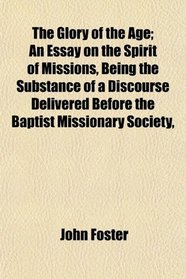 The Glory of the Age; An Essay on the Spirit of Missions, Being the Substance of a Discourse Delivered Before the Baptist Missionary Society,