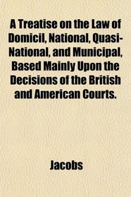 A Treatise on the Law of Domicil, National, Quasi-National, and Municipal, Based Mainly Upon the Decisions of the British and American Courts.