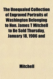 The Unequaled Collection of Engraved Portraits of Washington Belonging to Hon. James T Mitchell to Be Sold Thursday, January 18, 1906 and