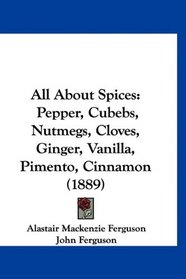All About Spices: Pepper, Cubebs, Nutmegs, Cloves, Ginger, Vanilla, Pimento, Cinnamon (1889)