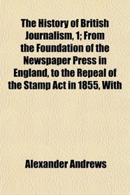 The History of British Journalism, 1; From the Foundation of the Newspaper Press in England, to the Repeal of the Stamp Act in 1855, With