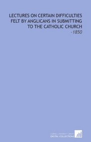 Lectures on Certain Difficulties Felt by Anglicans in Submitting to the Catholic Church: -1850