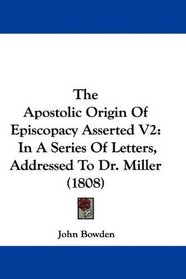 The Apostolic Origin Of Episcopacy Asserted V2: In A Series Of Letters, Addressed To Dr. Miller (1808)