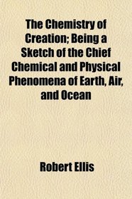 The Chemistry of Creation; Being a Sketch of the Chief Chemical and Physical Phenomena of Earth, Air, and Ocean