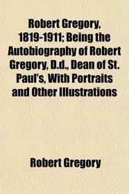 Robert Gregory, 1819-1911; Being the Autobiography of Robert Gregory, D.d., Dean of St. Paul's, With Portraits and Other Illustrations