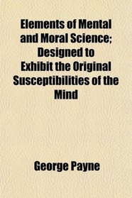 Elements of Mental and Moral Science; Designed to Exhibit the Original Susceptibilities of the Mind