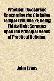 Practical Discourses Concerning the Christian Temper (Volume 2); Being Thirty Eight Sermons Upon the Principal Heads of Practical Religion,